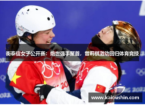 衡泰信女子公开赛：绝世强手聚首，曾莉棋激动回归体育竞技