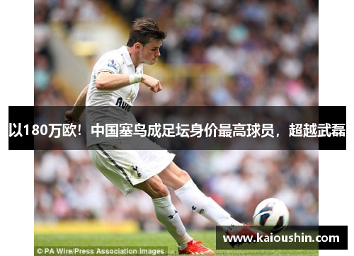 以180万欧！中国塞鸟成足坛身价最高球员，超越武磊